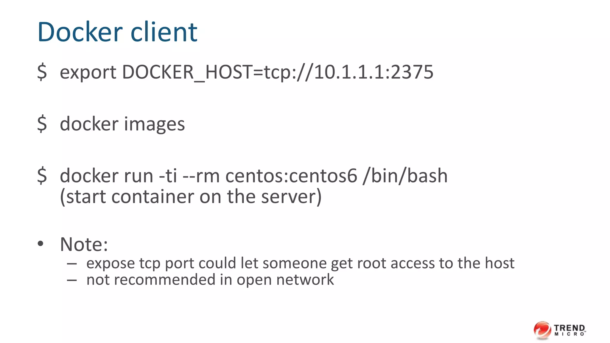 Server: bind Docker engine to a tcp port
$ docker -d -H 10.1.1.1:2375 -H
unix:///var/run/docker.sock
• -d, --daemon
daemon mode
• -H, --host
the socket(s) to bind in daemon mode
 