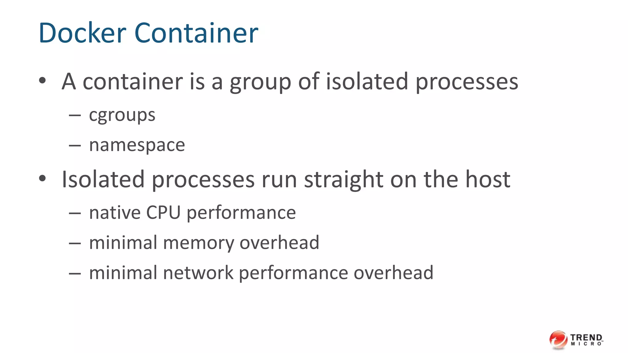 Docker Container
• A container is a group of isolated processes
– cgroups
– namespace
• Isolated processes run straight on the host
– native CPU performance
– minimal memory overhead
– minimal network performance overhead
 