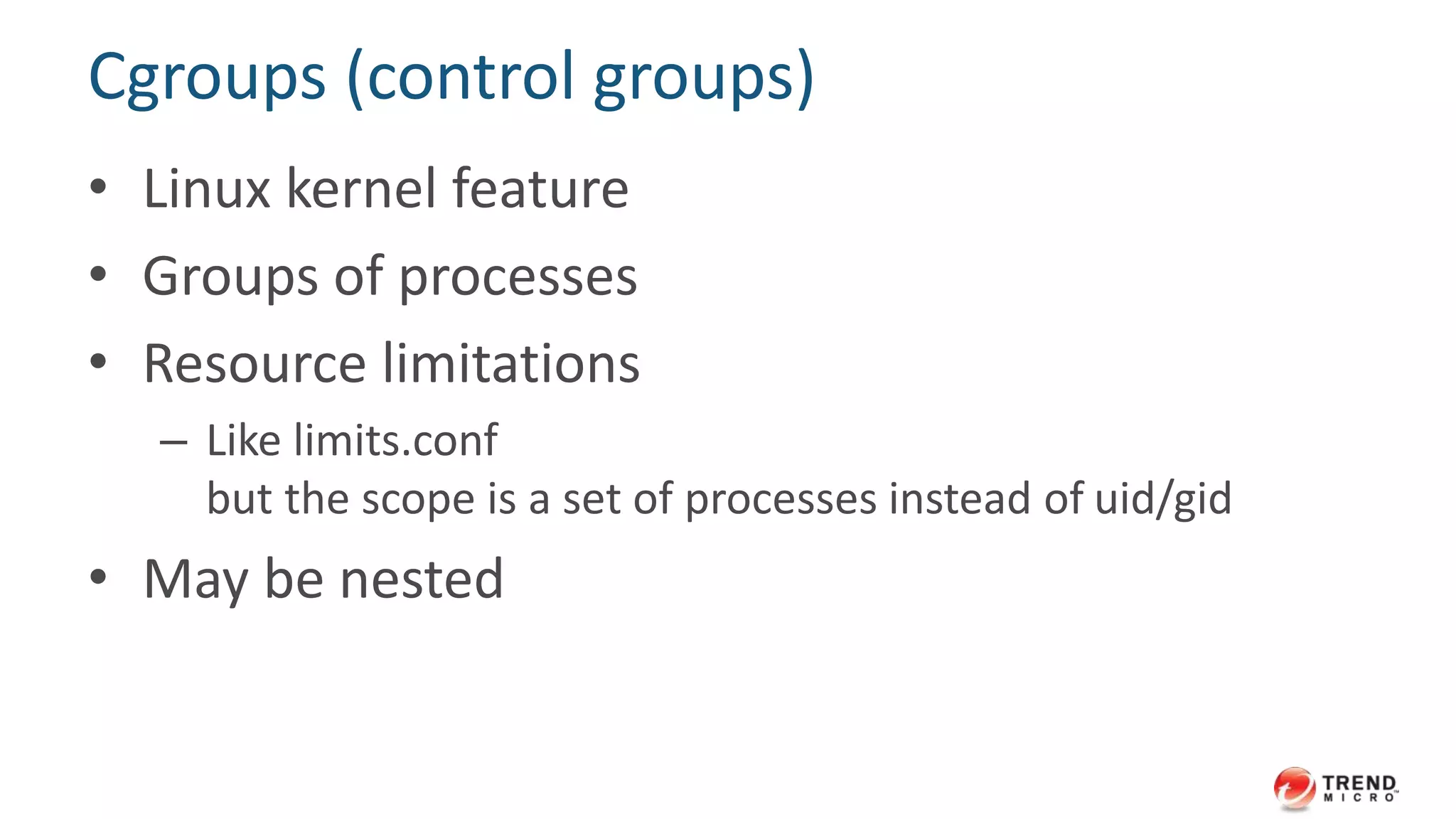 Cgroups (control groups)
• Linux kernel feature
• Groups of processes
• Resource limitations
– Like limits.conf
but the scope is a set of processes instead of uid/gid
• May be nested
 