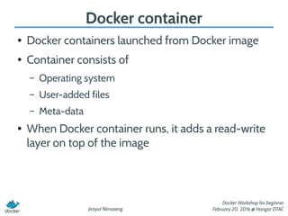 Jirayut Nimsaeng
Docker Workshop for beginner
February 20, 2016 @ Hangar DTAC
Docker container
● Docker containers launched from Docker image
● Container consists of
– Operating system
– User-added files
– Meta-data
● When Docker container runs, it adds a read-write
layer on top of the image
 