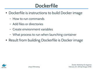 Jirayut Nimsaeng
Docker Workshop for beginner
February 20, 2016 @ Hangar DTAC
Dockerfile
● Dockerfile is instructions to build Docker image
– How to run commands
– Add files or directories
– Create environment variables
– What process to run when launching container
● Result from building Dockerfile is Docker image
 