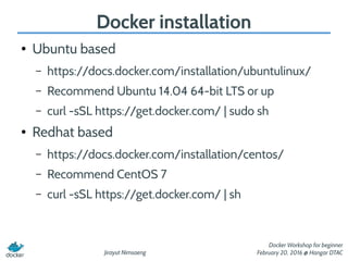 Jirayut Nimsaeng
Docker Workshop for beginner
February 20, 2016 @ Hangar DTAC
Docker installation
● Ubuntu based
– https://docs.docker.com/installation/ubuntulinux/
– Recommend Ubuntu 14.04 64-bit LTS or up
– curl -sSL https://get.docker.com/ | sudo sh
● Redhat based
– https://docs.docker.com/installation/centos/
– Recommend CentOS 7
– curl -sSL https://get.docker.com/ | sh
 