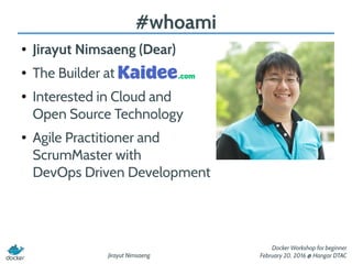 Jirayut Nimsaeng
Docker Workshop for beginner
February 20, 2016 @ Hangar DTAC
#whoami
● Jirayut Nimsaeng (Dear)
● The Builder at
● Interested in Cloud and
Open Source Technology
● Agile Practitioner and
ScrumMaster with
DevOps Driven Development
 