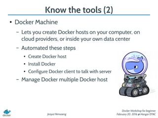 Jirayut Nimsaeng
Docker Workshop for beginner
February 20, 2016 @ Hangar DTAC
Know the tools (2)
● Docker Machine
– Lets you create Docker hosts on your computer, on
cloud providers, or inside your own data center
– Automated these steps
● Create Docker host
● Install Docker
● Configure Docker client to talk with server
– Manage Docker multiple Docker host
 