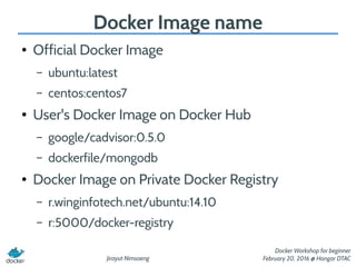 Jirayut Nimsaeng
Docker Workshop for beginner
February 20, 2016 @ Hangar DTAC
Docker Image name
● Official Docker Image
– ubuntu:latest
– centos:centos7
● User's Docker Image on Docker Hub
– google/cadvisor:0.5.0
– dockerfile/mongodb
● Docker Image on Private Docker Registry
– r.winginfotech.net/ubuntu:14.10
– r:5000/docker-registry
 