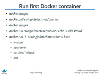 Jirayut Nimsaeng
Docker Workshop for beginner
February 20, 2016 @ Hangar DTAC
Run first Docker container
● docker images
● docker pull r.winginfotech.net/ubuntu
● docker images
● docker run r.winginfotech.net/ubuntu echo “Hello World”
●
docker run -i -t r.winginfotech.net/ubuntu bash
– whoami
– hostname
– cat /etc/*release*
– exit
 