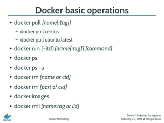 Jirayut Nimsaeng
Docker Workshop for beginner
February 20, 2016 @ Hangar DTAC
Docker basic operations
● docker pull [name[:tag]]
– docker pull centos
– docker pull ubuntu:latest
● docker run [-itd] [name[:tag]] [command]
● docker ps
● docker ps -a
● docker rm [name or cid]
● docker rm [part of cid]
● docker images
● docker rmi [name:tag or iid]
 