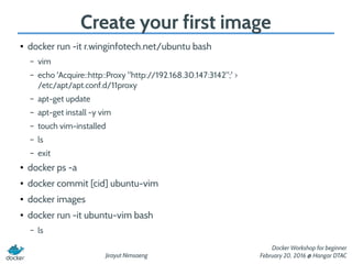 Jirayut Nimsaeng
Docker Workshop for beginner
February 20, 2016 @ Hangar DTAC
Create your first image
●
docker run -it r.winginfotech.net/ubuntu bash
– vim
– echo 'Acquire::http::Proxy "http://192.168.30.147:3142";' >
/etc/apt/apt.conf.d/11proxy
– apt-get update
– apt-get install -y vim
– touch vim-installed
– ls
– exit
● docker ps -a
● docker commit [cid] ubuntu-vim
● docker images
● docker run -it ubuntu-vim bash
– ls
 
