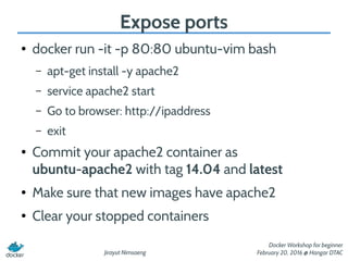 Jirayut Nimsaeng
Docker Workshop for beginner
February 20, 2016 @ Hangar DTAC
Expose ports
● docker run -it -p 80:80 ubuntu-vim bash
– apt-get install -y apache2
– service apache2 start
– Go to browser: http://ipaddress
– exit
● Commit your apache2 container as
ubuntu-apache2 with tag 14.04 and latest
● Make sure that new images have apache2
● Clear your stopped containers
 