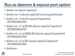 Jirayut Nimsaeng
Docker Workshop for beginner
February 20, 2016 @ Hangar DTAC
Run as daemon & expose port option
●
docker run ubuntu-apache2
●
docker run -d ubuntu-apache2 service apache2 start
●
docker run -d ubuntu-apache2 apachectl
-DFOREGROUND
●
docker run -d -p 80:80 ubuntu-apache2 apachectl
-DFOREGROUND
●
docker run -d -p 8880:80 ubuntu-apache2 apachectl
-DFOREGROUND
●
docker run -d -p 80 ubuntu-apache2 apachectl
-DFOREGROUND
●
docker ps
 
