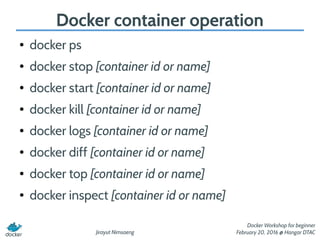 Jirayut Nimsaeng
Docker Workshop for beginner
February 20, 2016 @ Hangar DTAC
Docker container operation
● docker ps
● docker stop [container id or name]
● docker start [container id or name]
● docker kill [container id or name]
● docker logs [container id or name]
● docker diff [container id or name]
● docker top [container id or name]
● docker inspect [container id or name]
 