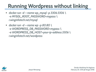 Jirayut Nimsaeng
Docker Workshop for beginner
February 20, 2016 @ Hangar DTAC
Running Wordpress without linking
● docker run -d –-name wp_mysql -p 3306:3306 
-e MYSQL_ROOT_PASSWORD=mypass 
r.winginfotech.net/mysql
● docker run -d –-name wp -p 80:80 
-e WORDPRESS_DB_PASSWORD=mypass 
-e WORDPRESS_DB_HOST=your-ip-address:3306 
r.winginfotech.net/wordpress
 