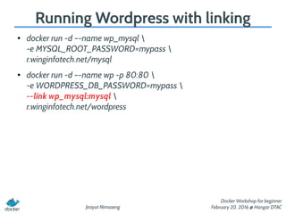 Jirayut Nimsaeng
Docker Workshop for beginner
February 20, 2016 @ Hangar DTAC
Running Wordpress with linking
● docker run -d –-name wp_mysql 
-e MYSQL_ROOT_PASSWORD=mypass 
r.winginfotech.net/mysql
● docker run -d –-name wp -p 80:80 
-e WORDPRESS_DB_PASSWORD=mypass 
--link wp_mysql:mysql 
r.winginfotech.net/wordpress
 