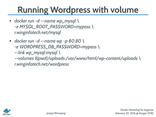 Jirayut Nimsaeng
Docker Workshop for beginner
February 20, 2016 @ Hangar DTAC
Running Wordpress with volume
● docker run -d –-name wp_mysql 
-e MYSQL_ROOT_PASSWORD=mypass 
r.winginfotech.net/mysql
● docker run -d –-name wp -p 80:80 
-e WORDPRESS_DB_PASSWORD=mypass 
--link wp_mysql:mysql 
--volumes $(pwd)/uploads:/var/www/html/wp-content/uploads 
r.winginfotech.net/wordpress
 