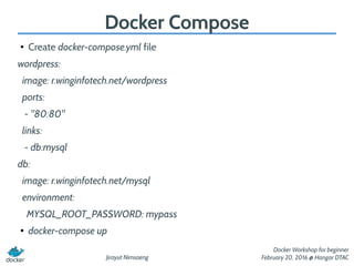 Jirayut Nimsaeng
Docker Workshop for beginner
February 20, 2016 @ Hangar DTAC
Docker Compose
●
Create docker-compose.yml file
wordpress:
image: r.winginfotech.net/wordpress
ports:
- "80:80"
links:
- db:mysql
db:
image: r.winginfotech.net/mysql
environment:
MYSQL_ROOT_PASSWORD: mypass
●
docker-compose up
 