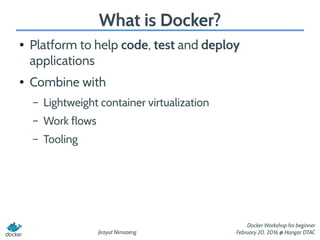 Jirayut Nimsaeng
Docker Workshop for beginner
February 20, 2016 @ Hangar DTAC
What is Docker?
● Platform to help code, test and deploy
applications
● Combine with
– Lightweight container virtualization
– Work flows
– Tooling
 