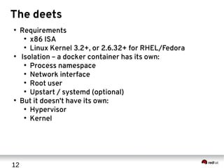 12
The deets
●
Requirements
●
x86 ISA
●
Linux Kernel 3.2+, or 2.6.32+ for RHEL/Fedora
●
Isolation – a docker container has its own:
●
Process namespace
●
Network interface
●
Root user
●
Upstart / systemd (optional)
●
But it doesn't have its own:
●
Hypervisor
●
Kernel
 