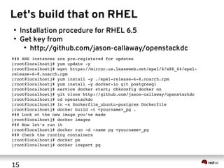 15
Let's build that on RHEL
●
Installation procedure for RHEL 6.5
●
Get key from
●
http://github.com/jason-callaway/openstackdc
### AWS instances are pre­registered for updates
[root@localhost]# yum update ­y
[root@localhost]# wget https://mirror.us.leaseweb.net/epel/6/x86_64/epel­
release­6­8.noarch.rpm
[root@localhost]# yum install ­y ./epel­release­6­8.noarch.rpm
[root@localhost]# yum install ­y docker­io git postgresql
[root@localhost]# service docker start; chkconfig docker on
[root@localhost]# git clone http://github.com/jason­callaway/openstackdc
[root@localhost]# cd openstackdc
[root@localhost]# ln ­s Dockerfile_ubuntu­postgres Dockerfile
[root@localhost]# docker build ­t <yourname>_pg .
### Look at the new image you've made
[root@localhost]# docker images
### Now let's run it
[root@localhost]# docker run ­d ­name pg <yourname>_pg
### Check the running containers
[root@localhost]# docker ps
[root@localhost]# docker inspect pg
 