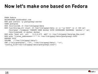 16
Now let's make one based on Fedora
FROM fedora
MAINTAINER alexb@redhat.com
RUN yum install ­y postgresql­server
USER postgres
RUN /bin/initdb ­D /var/lib/pgsql/data
RUN /usr/bin/pg_ctl start ­D /var/lib/pgsql/data ­s ­o "­p 5432" ­w ­t 300 &&
 /bin/psql ­­command "CREATE USER docker WITH SUPERUSER PASSWORD 'docker';" &&
   /bin/createdb ­O docker docker
RUN echo "host all  all    0.0.0.0/0  md5" >> /var/lib/pgsql/data/pg_hba.conf
RUN echo "listen_addresses='*'" >> /var/lib/pgsql/data/postgresql.conf
EXPOSE 5432
VOLUME ["/var/lib/pgsql/data"]
CMD ["/bin/postgres", "­D", "/var/lib/pgsql/data", "­c", 
"config_file=/var/lib/pgsql/data/postgresql.conf"]
 