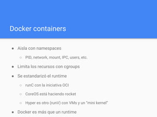 Docker containers
● Aisla con namespaces
○ PID, network, mount, IPC, users, etc.
● Limita los recursos con cgroups
● Se estandarizó el runtime
○ runC con la iniciativa OCI
○ CoreOS está haciendo rocket
○ Hyper es otro (runV) con VMs y un “mini kernel”
● Docker es más que un runtime
○ Formato de la imagen, crearlo, distribuirlo y correrlo
○ Es un daemon y un cliente
 