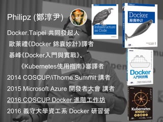 Philipz (鄭淳尹)
Docker.Taipei 共同發起人
歐萊禮《Docker 錦囊妙計》譯者
碁峰《Docker入門與實戰》、
《Kubernetes使用指南》審譯者
2014 COSCUP/iThome Summit 講者
2015 Microsoft Azure 開發者大會 講者
2016 COSCUP Docker 進階工作坊
2016 義守大學資工系 Docker 研習營
 