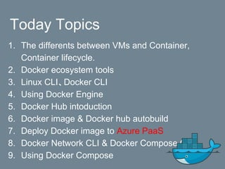 Today Topics
1. The differents between VMs and Container,
Container lifecycle.
2. Docker ecosystem tools
3. Linux CLI、Docker CLI
4. Using Docker Engine
5. Docker Hub intoduction
6. Docker image & Docker hub autobuild
7. Deploy Docker image to Azure PaaS
8. Docker Network CLI & Docker Compose CLI
9. Using Docker Compose
 