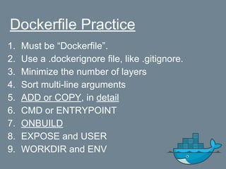 Dockerfile Practice
1. Must be “Dockerfile”.
2. Use a .dockerignore file, like .gitignore.
3. Minimize the number of layers
4. Sort multi-line arguments
5. ADD or COPY, in detail
6. CMD or ENTRYPOINT
7. ONBUILD
8. EXPOSE and USER
9. WORKDIR and ENV
 