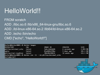 HelloWorld!!
FROM scratch
ADD ./libc.so.6 /lib/x86_64-linux-gnu/libc.so.6
ADD ./ld-linux-x86-64.so.2 /lib64/ld-linux-x86-64.so.2
ADD ./echo /bin/echo
CMD ["echo", "HelloWorld!!"]
 