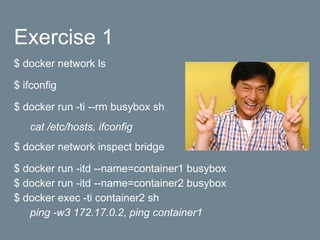 Exercise 1
$ docker network ls
$ ifconfig
$ docker run -ti --rm busybox sh
cat /etc/hosts, ifconfig
$ docker network inspect bridge
$ docker run -itd --name=container1 busybox
$ docker run -itd --name=container2 busybox
$ docker exec -ti container2 sh
ping -w3 172.17.0.2, ping container1
 