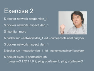 Exercise 2
$ docker network create vlan_1
$ docker network inspect vlan_1
$ ifconfig | more
$ docker run --network=vlan_1 -itd --name=container3 busybox
$ docker network inspect vlan_1
$ docker run --network=vlan_1 -itd --name=container4 busybox
$ docker exec -ti container4 sh
ping -w3 172.17.0.2, ping container1, ping container3
 