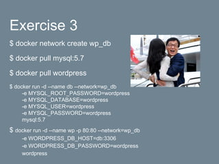 Exercise 3
$ docker network create wp_db
$ docker pull mysql:5.7
$ docker pull wordpress
$ docker run -d --name db --network=wp_db
-e MYSQL_ROOT_PASSWORD=wordpress
-e MYSQL_DATABASE=wordpress
-e MYSQL_USER=wordpress
-e MYSQL_PASSWORD=wordpress
mysql:5.7
$ docker run -d --name wp -p 80:80 --network=wp_db
-e WORDPRESS_DB_HOST=db:3306
-e WORDPRESS_DB_PASSWORD=wordpress
wordpress
 