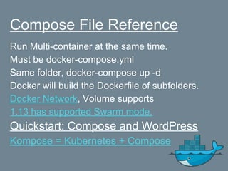 Compose File Reference
Run Multi-container at the same time.
Must be docker-compose.yml
Same folder, docker-compose up -d
Docker will build the Dockerfile of subfolders.
Docker Network, Volume supports
1.13 has supported Swarm mode.
Quickstart: Compose and WordPress
Kompose = Kubernetes + Compose
 