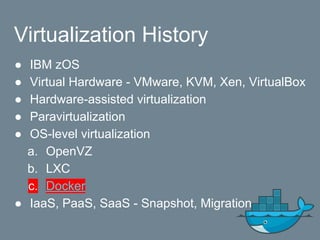 Virtualization History
● IBM zOS
● Virtual Hardware - VMware, KVM, Xen, VirtualBox
● Hardware-assisted virtualization
● Paravirtualization
● OS-level virtualization
a. OpenVZ
b. LXC
c. Docker
● IaaS, PaaS, SaaS - Snapshot, Migration
 
