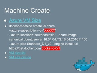 Machine Create
● Azure VM Size
● docker-machine create -d azure
--azure-subscription-id="XXXXX"
--azure-location="southeastasia" --azure-image
canonical:ubuntuserver:16.04.0-LTS:16.04.201611150
--azure-size Standard_D1_v2 --engine-install-url
https://get.docker.com docker-0-0-1
● VM size list
● VM size pricing
 