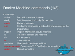 Docker Machine commands (1/2)
Commands:
active Print which machine is active
config Print the connection config for machine
create Create a machine
env Display the commands to set up the environment for the
Docker client
inspect Inspect information about a machine
ip Get the IP address of a machine
kill Kill a machine
ls List machines
provision Re-provision existing machines
regenerate-certs Regenerate TLS Certificates for a machine
restart Restart a machine
 