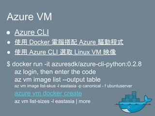 Azure VM
● Azure CLI
● 使用 Docker 電腦搭配 Azure 驅動程式
● 使用 Azure CLI 選取 Linux VM 映像
$ docker run -it azuresdk/azure-cli-python:0.2.8
az login, then enter the code
az vm image list --output table
az vm image list-skus -l eastasia -p canonical - f ubuntuserver
azure vm docker create
az vm list-sizes -l eastasia | more
 
