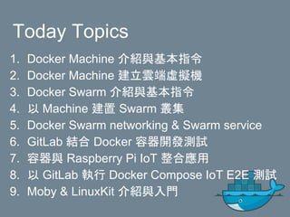Today Topics
1. Docker Machine 介紹與基本指令
2. Docker Machine 建立雲端虛擬機
3. Docker Swarm 介紹與基本指令
4. 以 Machine 建置 Swarm 叢集
5. Docker Swarm networking & Swarm service
6. GitLab 結合 Docker 容器開發測試
7. 容器與 Raspberry Pi IoT 整合應用
8. 以 GitLab 執行 Docker Compose IoT E2E 測試
9. Moby & LinuxKit 介紹與入門
 