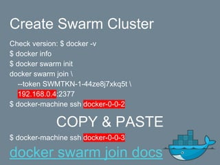 Create Swarm Cluster
Check version: $ docker -v
$ docker info
$ docker swarm init
docker swarm join 
--token SWMTKN-1-44ze8j7xkq5t 
192.168.0.4:2377
$ docker-machine ssh docker-0-0-2
COPY & PASTE
$ docker-machine ssh docker-0-0-3
docker swarm join docs
 
