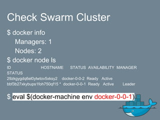 Check Swarm Cluster
$ docker info
Managers: 1
Nodes: 2
$ docker node ls
ID HOSTNAME STATUS AVAILABILITY MANAGER
STATUS
29zkgygdq6el0ylwtov5xksy2 docker-0-0-2 Ready Active
bbf3b27xkybups1foh750qf15 * docker-0-0-1 Ready Active Leader
$ eval $(docker-machine env docker-0-0-1)
 