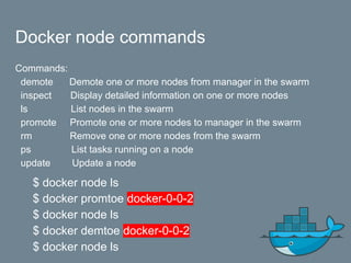 Docker node commands
Commands:
demote Demote one or more nodes from manager in the swarm
inspect Display detailed information on one or more nodes
ls List nodes in the swarm
promote Promote one or more nodes to manager in the swarm
rm Remove one or more nodes from the swarm
ps List tasks running on a node
update Update a node
$ docker node ls
$ docker promtoe docker-0-0-2
$ docker node ls
$ docker demtoe docker-0-0-2
$ docker node ls
 