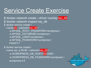 Service Create Exercise
$ docker network create --driver overlay wp_db
$ docker network inspect wp_db
$ docker service create 
--name db --network=wp_db 
-e MYSQL_ROOT_PASSWORD=wordpress 
-e MYSQL_DATABASE=wordpress 
-e MYSQL_USER=wordpress 
-e MYSQL_PASSWORD=wordpress 
mysql:5.7
$ docker service create 
--name wp -p 80:80 --network=wp_db 
-e WORDPRESS_DB_HOST=db:3306 
-e WORDPRESS_DB_PASSWORD=wordpress 
wordpress:4.5
 
