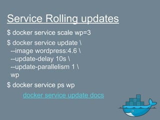 Service Rolling updates
$ docker service scale wp=3
$ docker service update 
--image wordpress:4.6 
--update-delay 10s 
--update-parallelism 1 
wp
$ docker service ps wp
docker service update docs
 