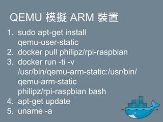 1. sudo apt-get install
qemu-user-static
2. docker pull philipz/rpi-raspbian
3. docker run -ti -v
/usr/bin/qemu-arm-static:/usr/bin/
qemu-arm-static
philipz/rpi-raspbian bash
4. apt-get update
5. uname -a
QEMU 模擬 ARM 裝置
 