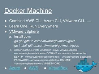 Docker Machine
● Combind AWS CLI, Azure CLI, VMware CLI…...
● Learn One, Run Everywhere
● VMware vSphere
a. Install govc
go get github.com/vmware/govmomi/govc
go install github.com/vmware/govmomi/govc
b. docker-machine create vmdocker --driver vmwarevsphere
--vmwarevsphere-datacenter DCNAME --vmwarevsphere-vcenter
ESX_IP --vmwarevsphere-username root --vmwarevsphere-password
PASSWORD --vmwarevsphere-datastore DSNAME
--vmwarevsphere-network VMNETWORK
● Azure ● AWS ● VirtualBox
 