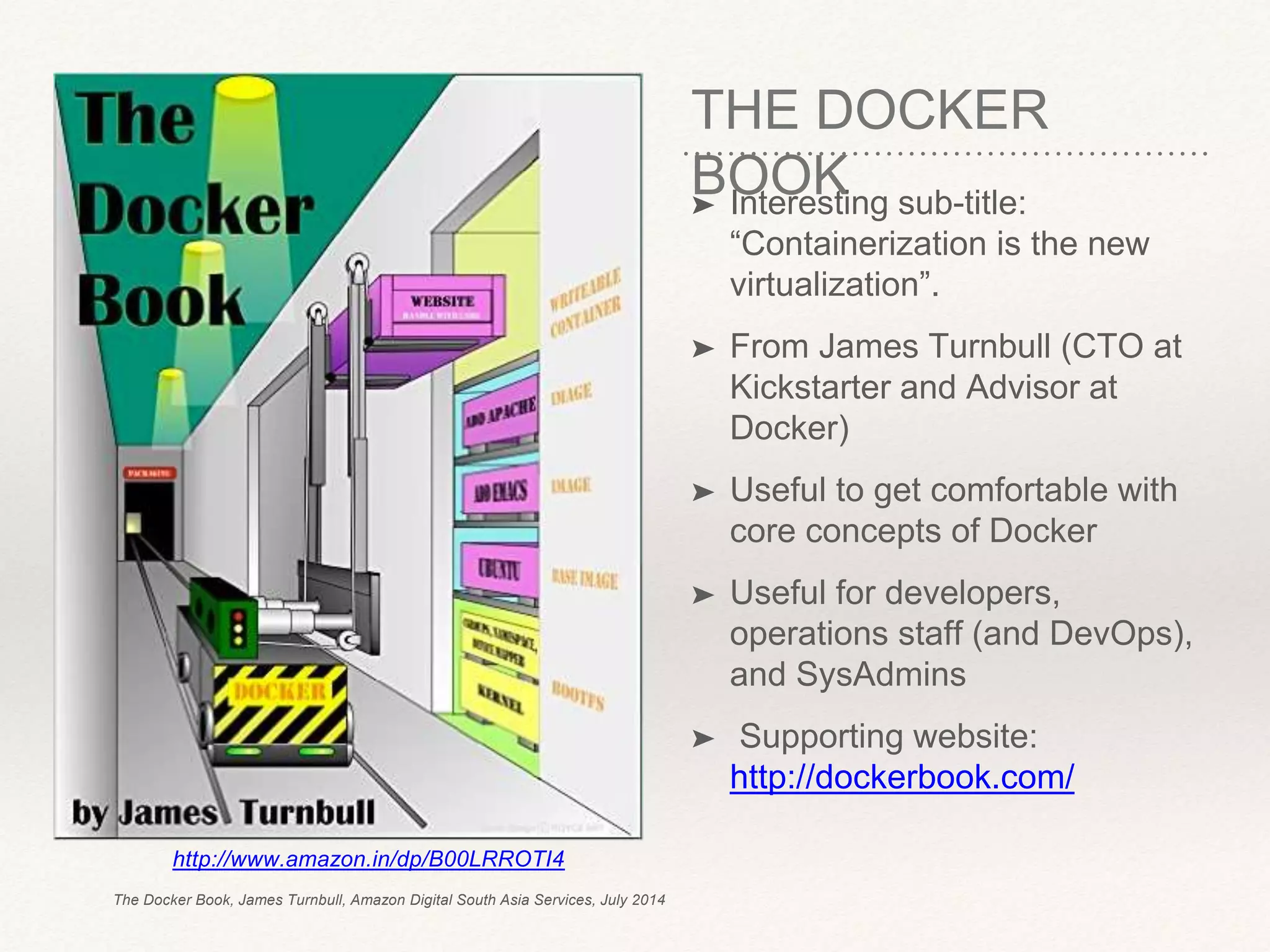 THE DOCKER
BOOK➤ Interesting sub-title:
“Containerization is the new
virtualization”.
➤ From James Turnbull (CTO at
Kickstarter and Advisor at
Docker)
➤ Useful to get comfortable with
core concepts of Docker
➤ Useful for developers,
operations staff (and DevOps),
and SysAdmins
➤ Supporting website:
http://dockerbook.com/
http://www.amazon.in/dp/B00LRROTI4
The Docker Book, James Turnbull, Amazon Digital South Asia Services, July 2014
 