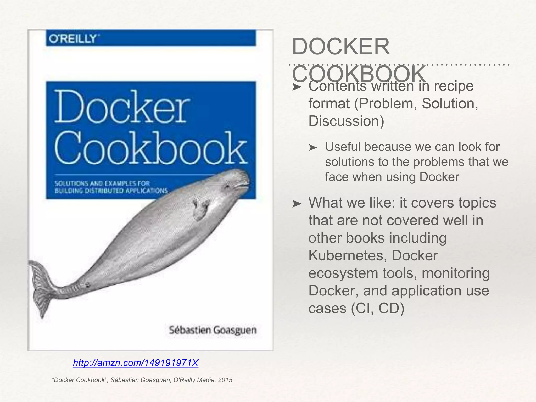 DOCKER
COOKBOOK➤ Contents written in recipe
format (Problem, Solution,
Discussion)
➤ Useful because we can look for
solutions to the problems that we
face when using Docker
➤ What we like: it covers topics
that are not covered well in
other books including
Kubernetes, Docker
ecosystem tools, monitoring
Docker, and application use
cases (CI, CD)
http://amzn.com/149191971X
“Docker Cookbook”, Sébastien Goasguen, O'Reilly Media, 2015
 