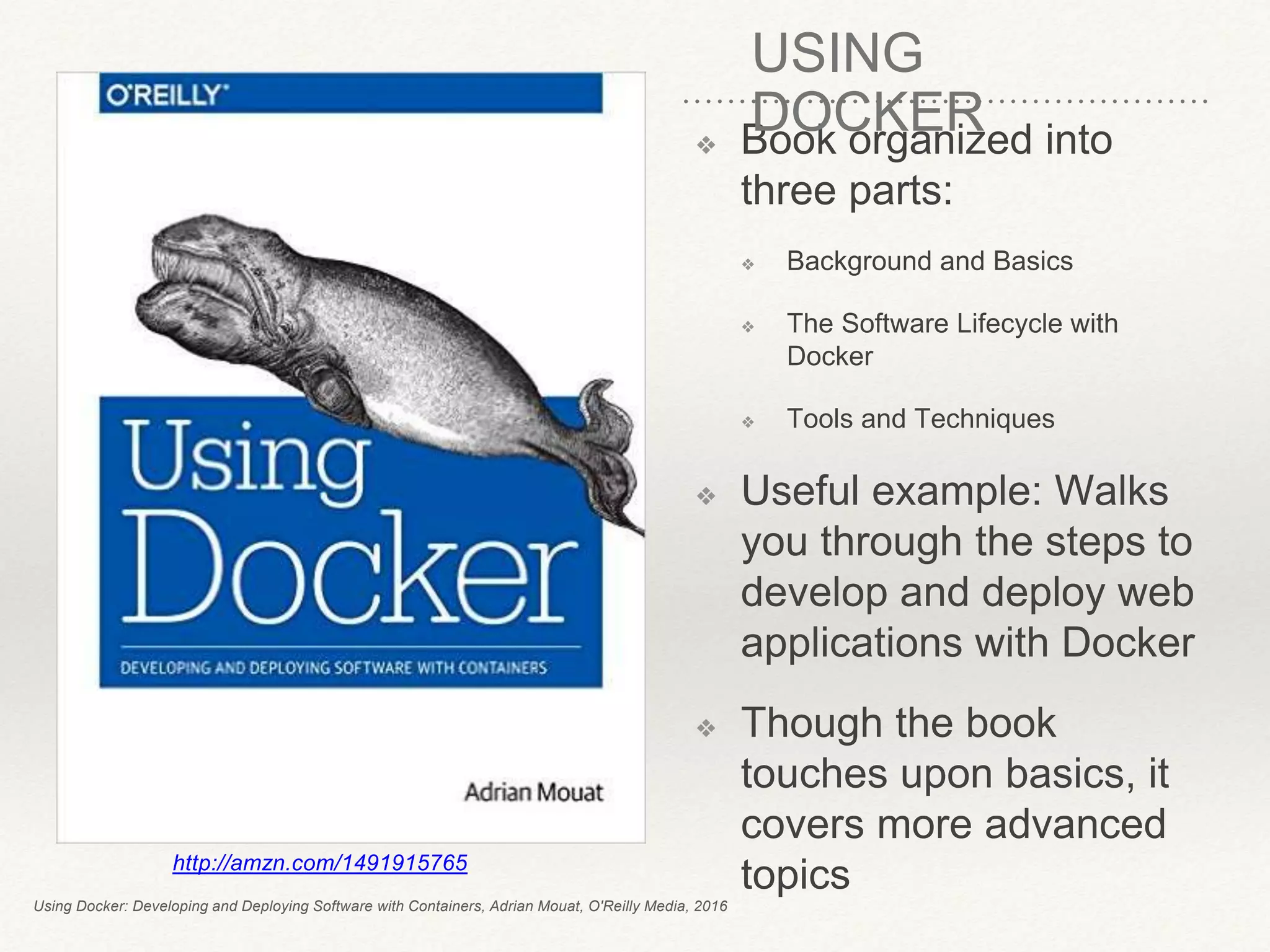 ❖ Book organized into
three parts:
❖ Background and Basics
❖ The Software Lifecycle with
Docker
❖ Tools and Techniques
❖ Useful example: Walks
you through the steps to
develop and deploy web
applications with Docker
❖ Though the book
touches upon basics, it
covers more advanced
topicshttp://amzn.com/1491915765
Using Docker: Developing and Deploying Software with Containers, Adrian Mouat, O'Reilly Media, 2016
USING
DOCKER
 