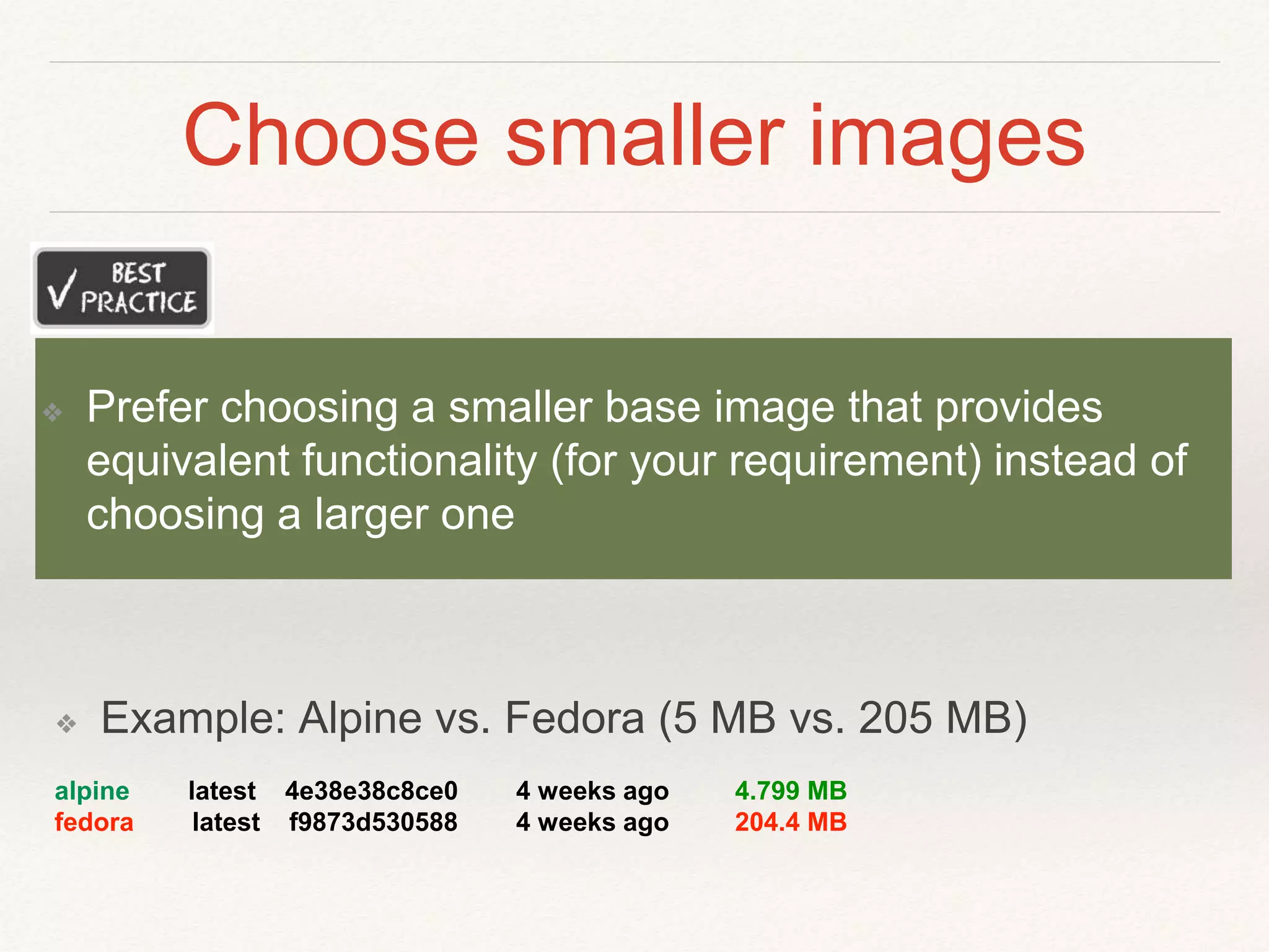 Choose smaller images
❖ Example: Alpine vs. Fedora (5 MB vs. 205 MB)
alpine latest 4e38e38c8ce0 4 weeks ago 4.799 MB
fedora latest f9873d530588 4 weeks ago 204.4 MB
❖ Prefer choosing a smaller base image that provides
equivalent functionality (for your requirement) instead of
choosing a larger one
 