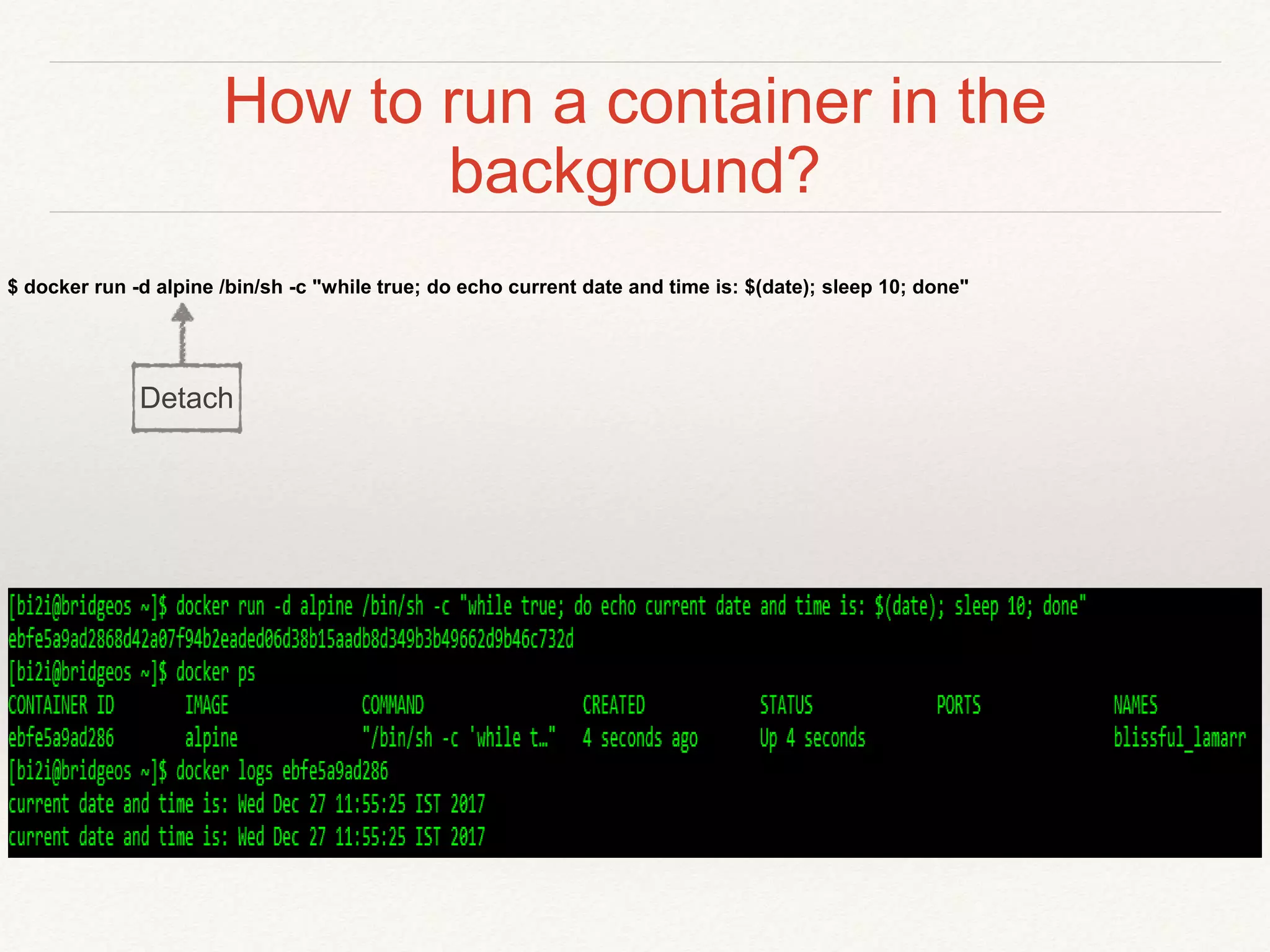 How to run a container in the
background?
$ docker run -d alpine /bin/sh -c "while true; do echo current date and time is: $(date); sleep 10; done"
Detach
 