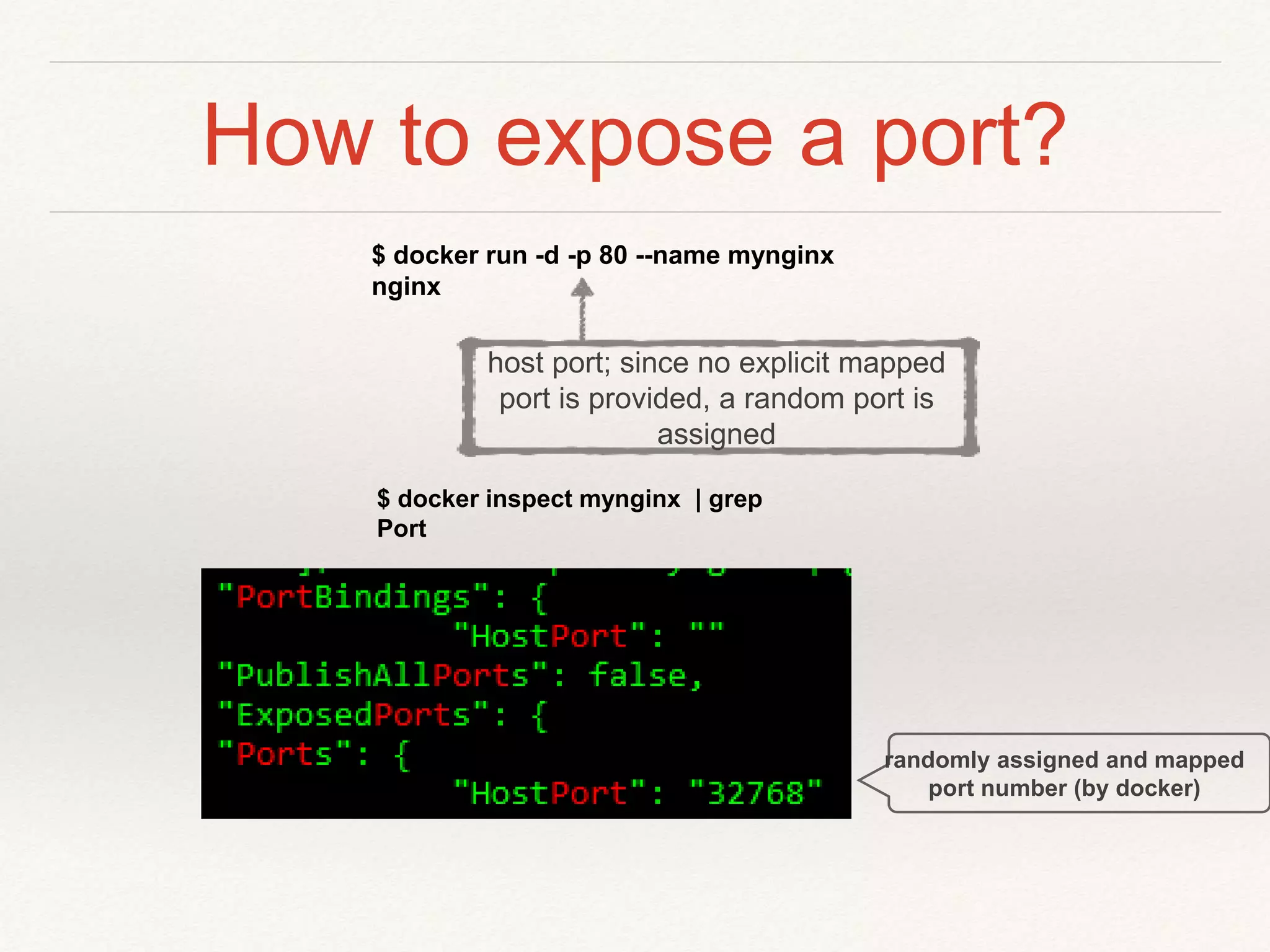 How to expose a port?
$ docker run -d -p 80 --name mynginx
nginx
$ docker inspect mynginx | grep
Port
randomly assigned and mapped
port number (by docker)
host port; since no explicit mapped
port is provided, a random port is
assigned
 